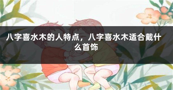 八字喜水木的人特点，八字喜水木适合戴什么首饰