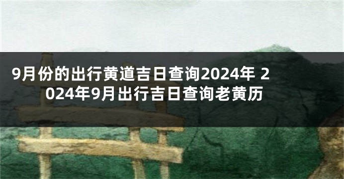 9月份的出行黄道吉日查询2024年 2024年9月出行吉日查询老黄历