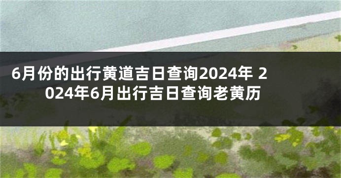 6月份的出行黄道吉日查询2024年 2024年6月出行吉日查询老黄历