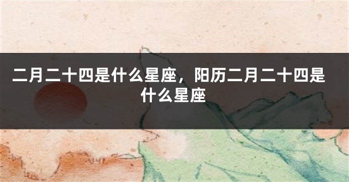 二月二十四是什么星座，阳历二月二十四是什么星座