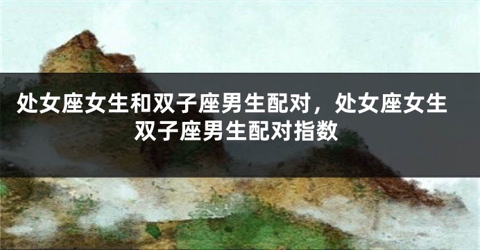 处女座女生和双子座男生配对，处女座女生双子座男生配对指数