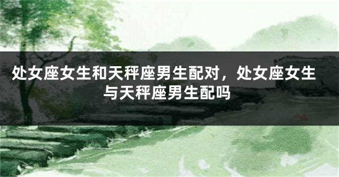处女座女生和天秤座男生配对，处女座女生与天秤座男生配吗