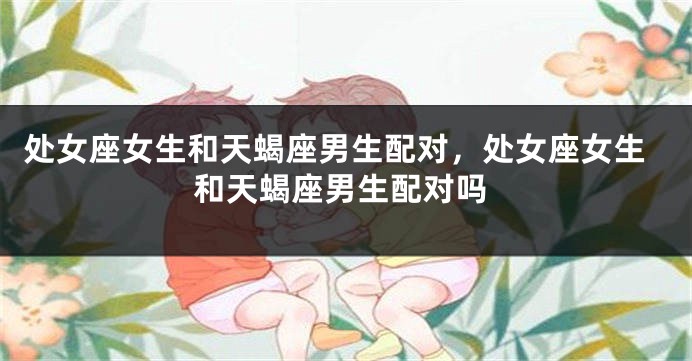 处女座女生和天蝎座男生配对，处女座女生和天蝎座男生配对吗