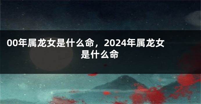 00年属龙女是什么命，2024年属龙女是什么命