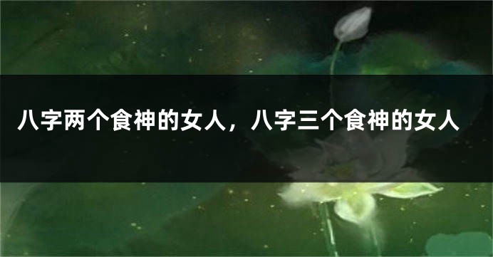 八字两个食神的女人，八字三个食神的女人