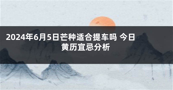 2024年6月5日芒种适合提车吗 今日黄历宜忌分析