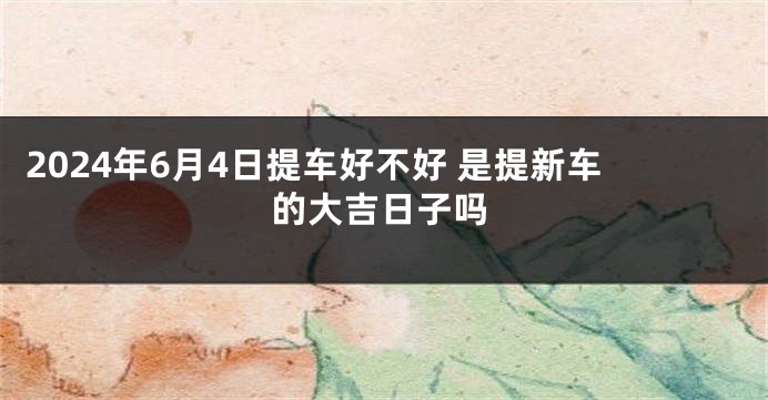 2024年6月4日提车好不好 是提新车的大吉日子吗