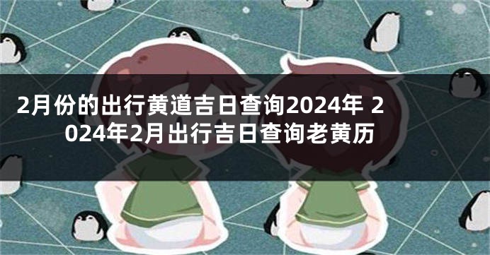2月份的出行黄道吉日查询2024年 2024年2月出行吉日查询老黄历