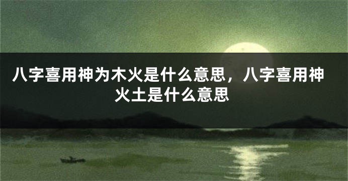 八字喜用神为木火是什么意思，八字喜用神火土是什么意思