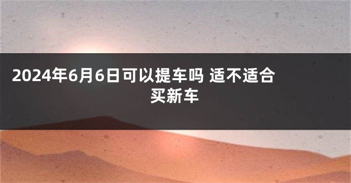 2024年6月6日可以提车吗 适不适合买新车