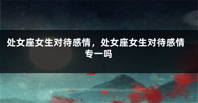 处女座女生对待感情，处女座女生对待感情专一吗