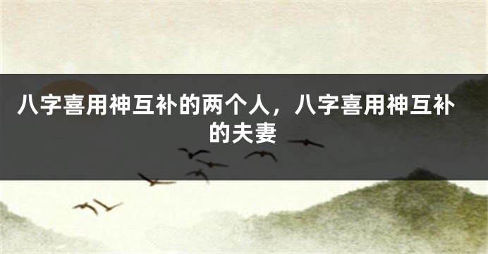 八字喜用神互补的两个人，八字喜用神互补的夫妻