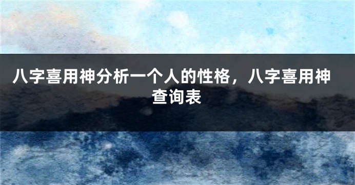 八字喜用神分析一个人的性格，八字喜用神查询表