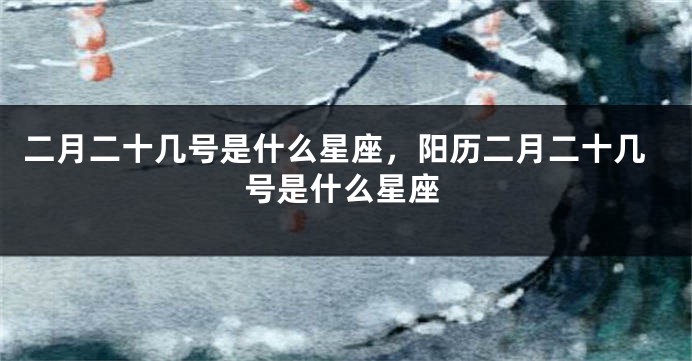 二月二十几号是什么星座，阳历二月二十几号是什么星座