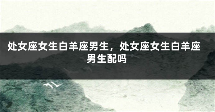 处女座女生白羊座男生，处女座女生白羊座男生配吗