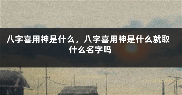 八字喜用神是什么，八字喜用神是什么就取什么名字吗