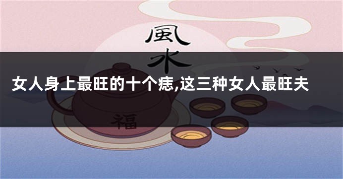 女人身上最旺的十个痣,这三种女人最旺夫
