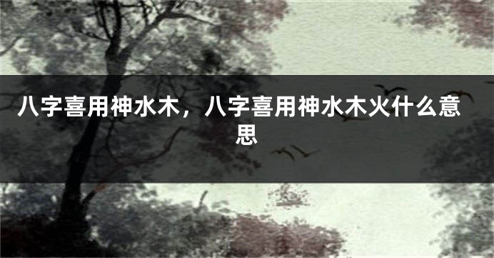 八字喜用神水木，八字喜用神水木火什么意思