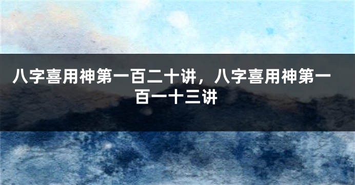 八字喜用神第一百二十讲，八字喜用神第一百一十三讲