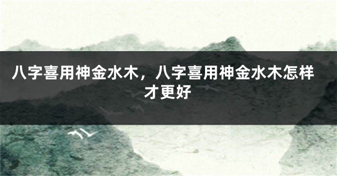 八字喜用神金水木，八字喜用神金水木怎样才更好