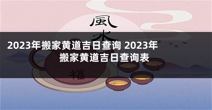 2023年搬家黄道吉日查询 2023年搬家黄道吉日查询表