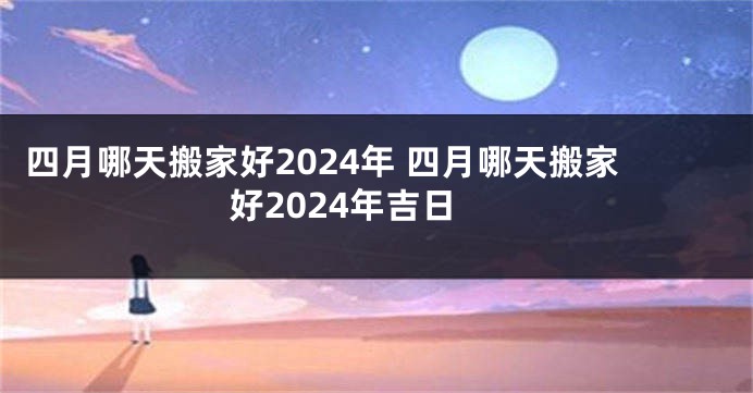 四月哪天搬家好2024年 四月哪天搬家好2024年吉日