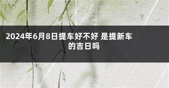2024年6月8日提车好不好 是提新车的吉日吗