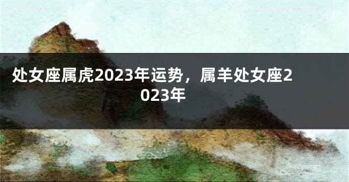 处女座属虎2023年运势，属羊处女座2023年