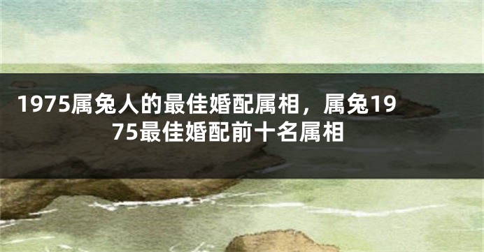 1975属兔人的最佳婚配属相，属兔1975最佳婚配前十名属相