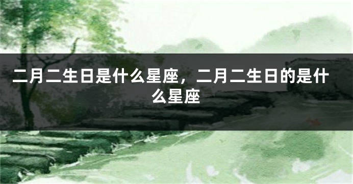 二月二生日是什么星座，二月二生日的是什么星座