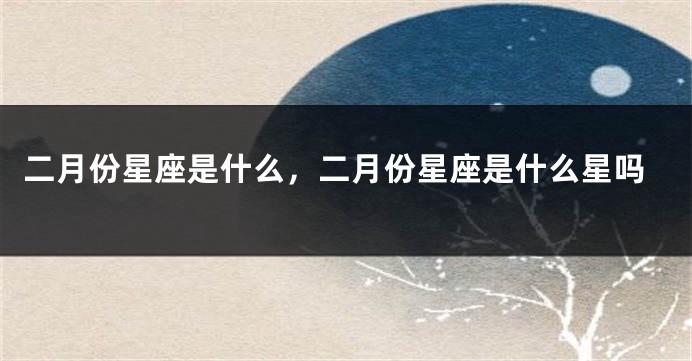 二月份星座是什么，二月份星座是什么星吗