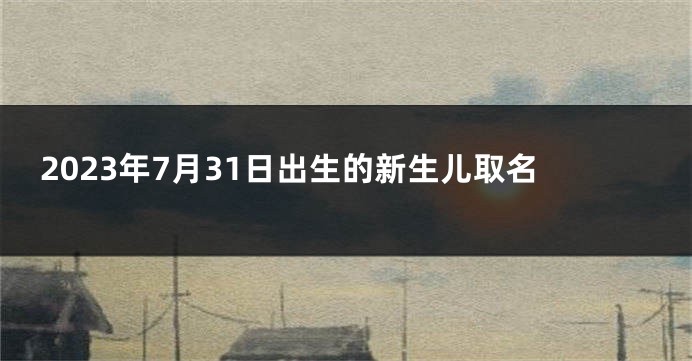 2023年7月31日出生的新生儿取名