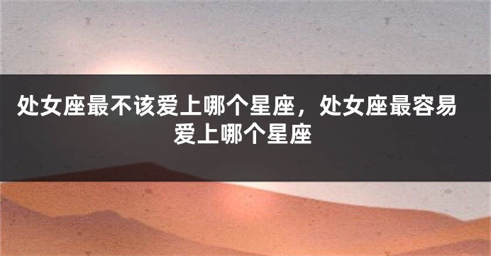 处女座最不该爱上哪个星座，处女座最容易爱上哪个星座