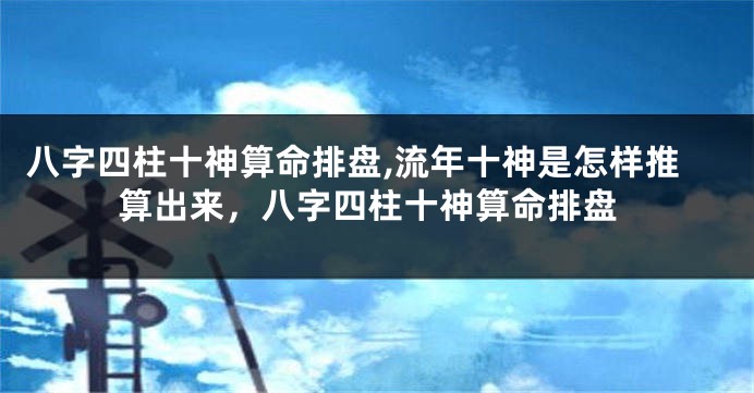 八字四柱十神算命排盘,流年十神是怎样推算出来，八字四柱十神算命排盘