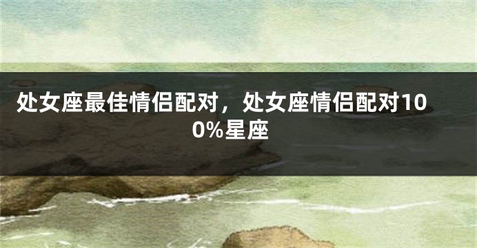 处女座最佳情侣配对，处女座情侣配对100%星座