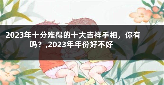 2023年十分难得的十大吉祥手相，你有吗？,2023年年份好不好