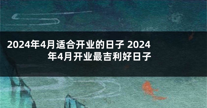 2024年4月适合开业的日子 2024年4月开业最吉利好日子