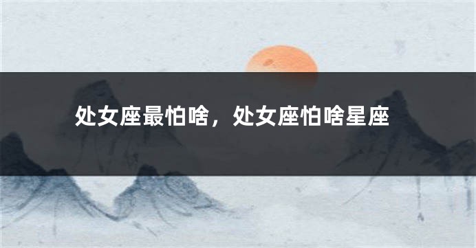 处女座最怕啥，处女座怕啥星座