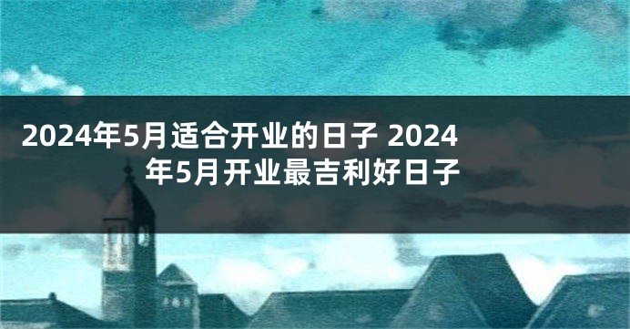 2024年5月适合开业的日子 2024年5月开业最吉利好日子