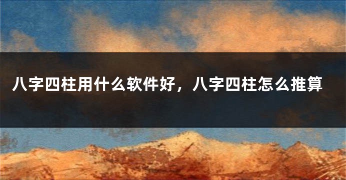 八字四柱用什么软件好，八字四柱怎么推算