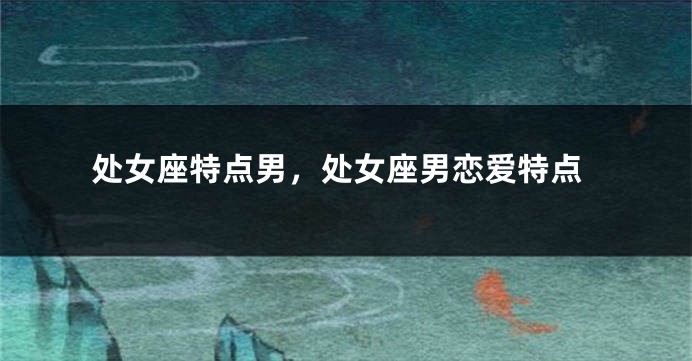 处女座特点男，处女座男恋爱特点