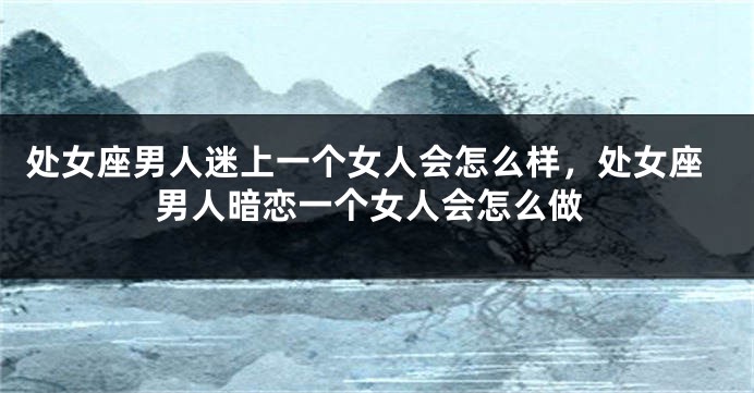 处女座男人迷上一个女人会怎么样，处女座男人暗恋一个女人会怎么做