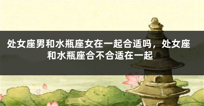 处女座男和水瓶座女在一起合适吗，处女座和水瓶座合不合适在一起