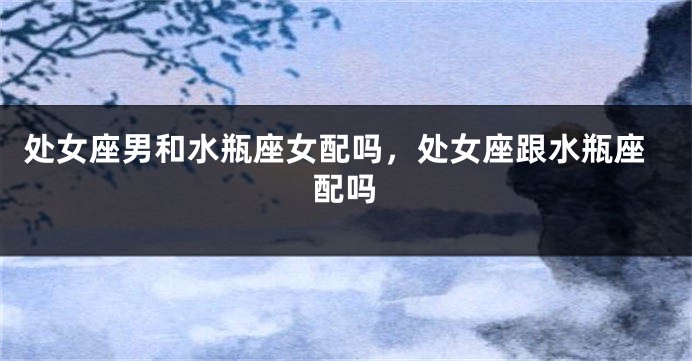 处女座男和水瓶座女配吗，处女座跟水瓶座配吗