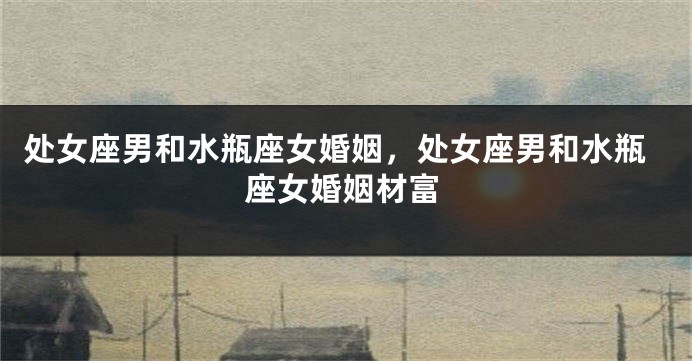 处女座男和水瓶座女婚姻，处女座男和水瓶座女婚姻材富