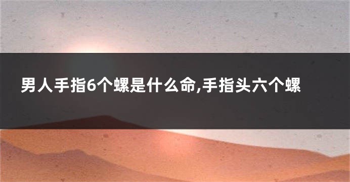 男人手指6个螺是什么命,手指头六个螺