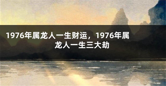 1976年属龙人一生财运，1976年属龙人一生三大劫