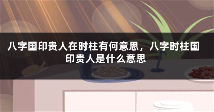 八字国印贵人在时柱有何意思，八字时柱国印贵人是什么意思