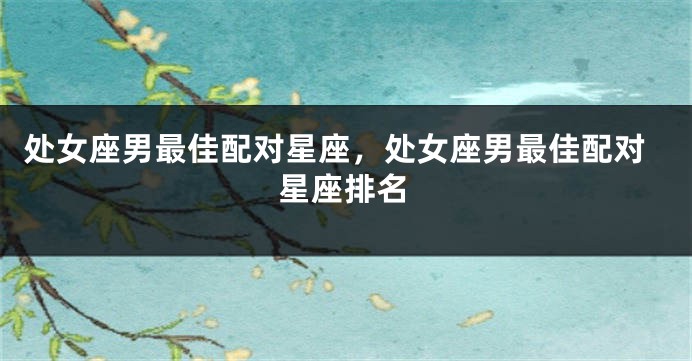 处女座男最佳配对星座，处女座男最佳配对星座排名