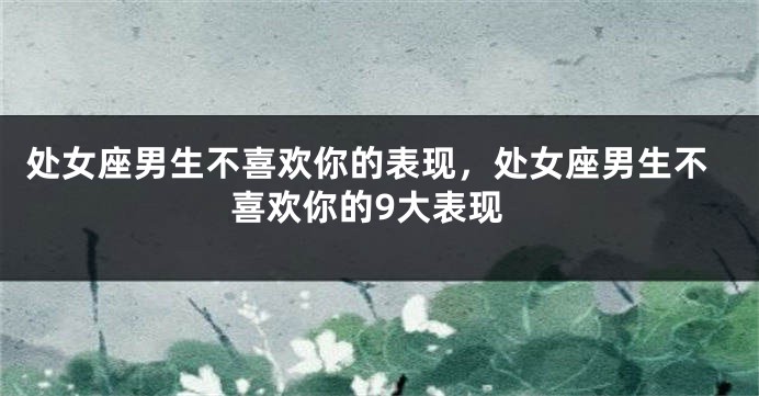 处女座男生不喜欢你的表现，处女座男生不喜欢你的9大表现